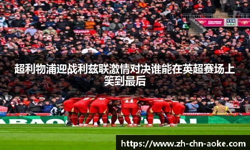 超利物浦迎战利兹联激情对决谁能在英超赛场上笑到最后